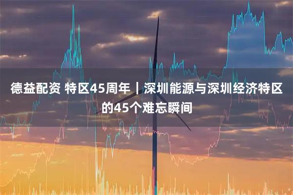 德益配资 特区45周年｜深圳能源与深圳经济特区的45个难忘瞬间