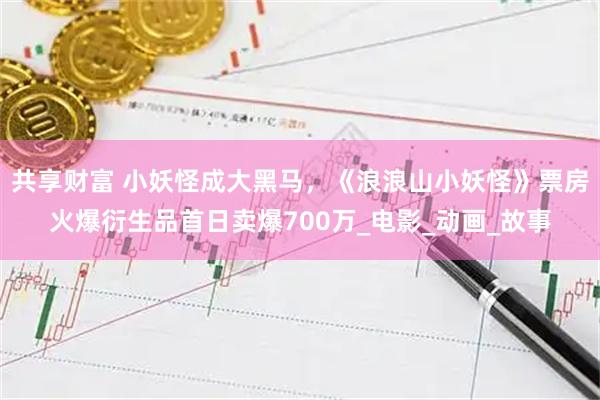 共享财富 小妖怪成大黑马，《浪浪山小妖怪》票房火爆衍生品首日卖爆700万_电影_动画_故事