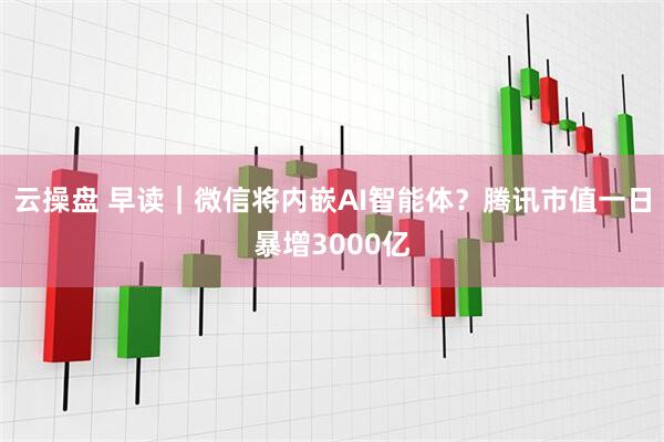云操盘 早读|微信将内嵌AI智能体?腾讯市值一日暴增3000亿