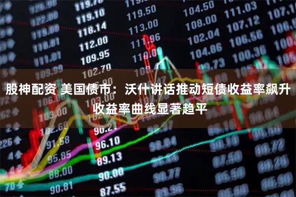 股神配资 美国债市：沃什讲话推动短债收益率飙升 收益率曲线显著趋平