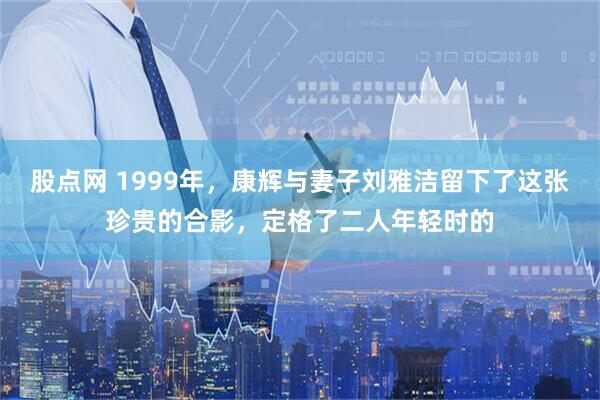 股点网 1999年，康辉与妻子刘雅洁留下了这张珍贵的合影，定格了二人年轻时的